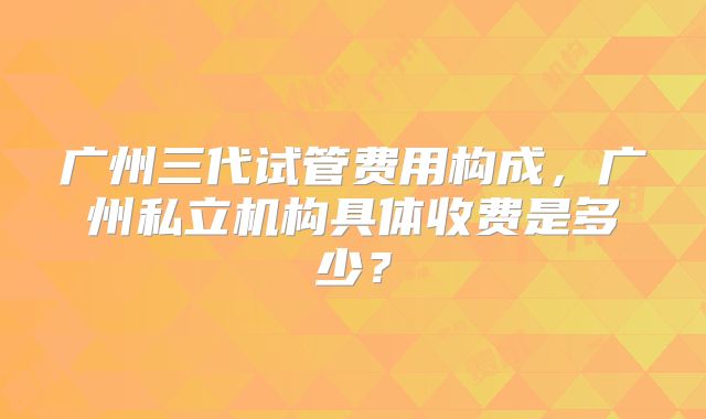 广州三代试管费用构成，广州私立机构具体收费是多少？