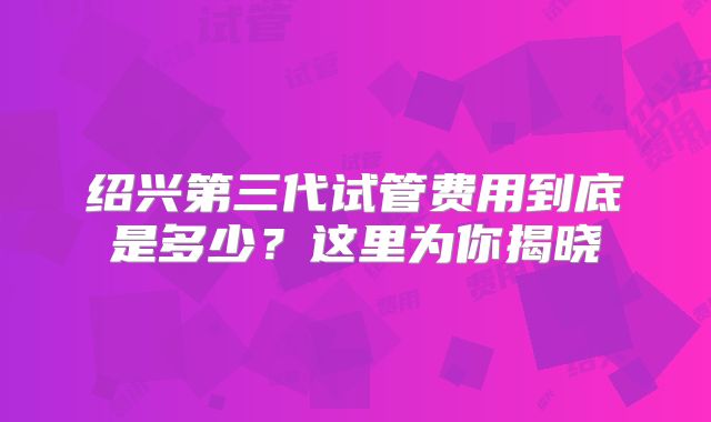 绍兴第三代试管费用到底是多少？这里为你揭晓