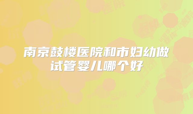 南京鼓楼医院和市妇幼做试管婴儿哪个好
