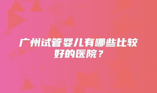 广州试管婴儿有哪些比较好的医院？