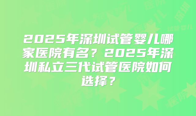2025年深圳试管婴儿哪家医院有名?2025年深圳私立三代试管医院如何选择?