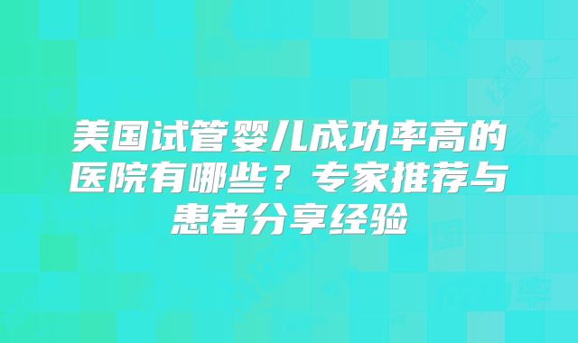 美国试管婴儿成功率高的医院有哪些？专家推荐与患者分享经验