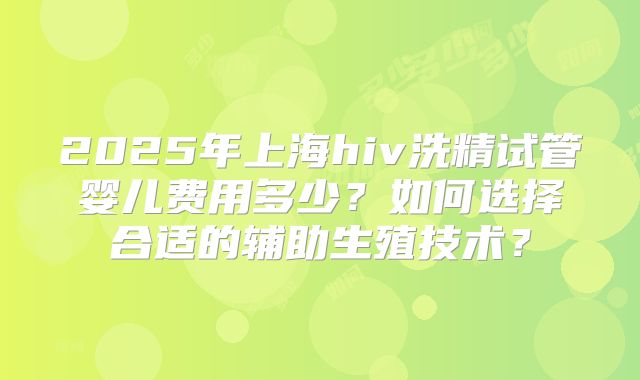 2025年上海hiv洗精试管婴儿费用多少?如何选择合适的辅助生殖技术?