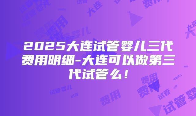 2025大连试管婴儿三代费用明细-大连可以做第三代试管么！