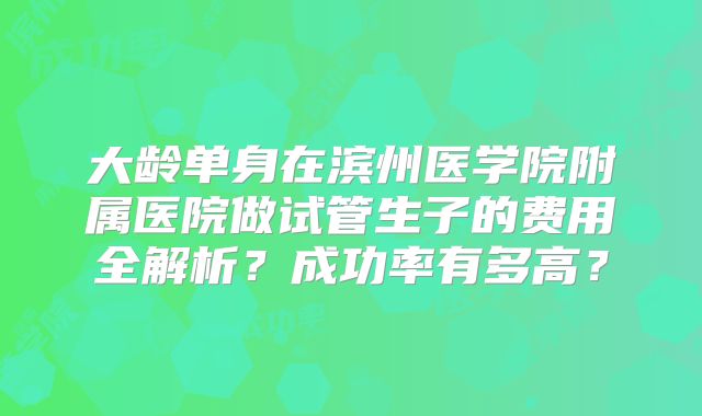 大龄单身在滨州医学院附属医院做试管生子的费用全解析?成功率有多高?