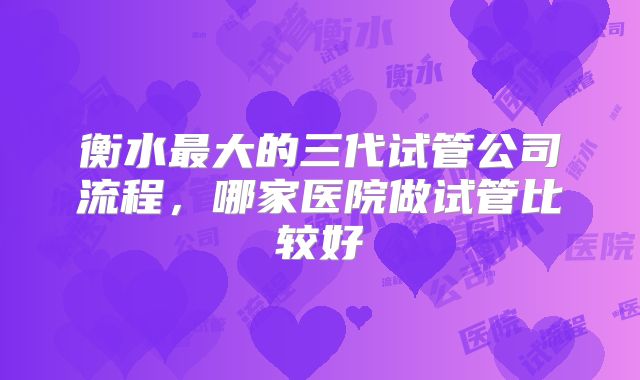 衡水最大的三代试管公司流程,哪家医院做试管比较好