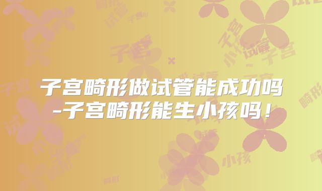 子宫畸形做试管能成功吗-子宫畸形能生小孩吗!