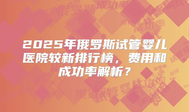 2025年俄罗斯试管婴儿医院较新排行榜,费用和成功率解析?