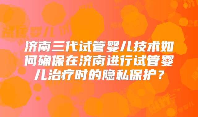 济南三代试管婴儿技术如何确保在济南进行试管婴儿治疗时的隐私保护?