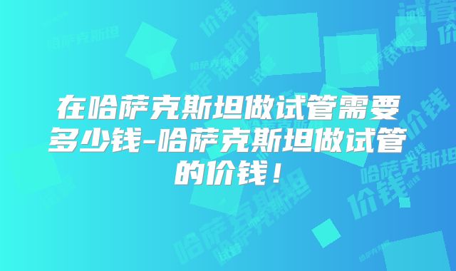 在哈萨克斯坦做试管需要多少钱-哈萨克斯坦做试管的价钱!