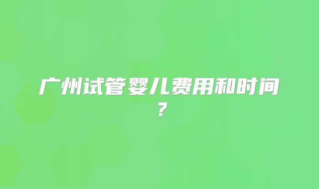 广州试管婴儿费用和时间?