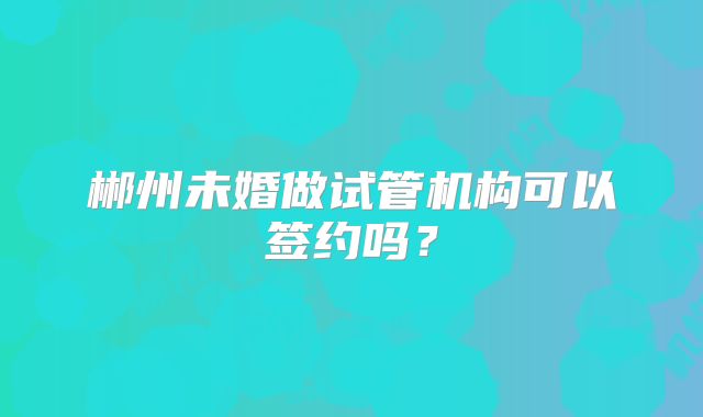 郴州未婚做试管机构可以签约吗？