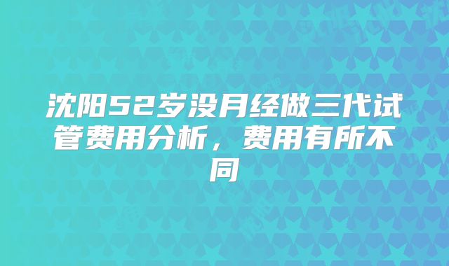 沈阳52岁没月经做三代试管费用分析,费用有所不同