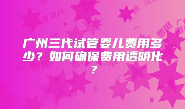 广州三代试管婴儿费用多少？如何确保费用透明化？
