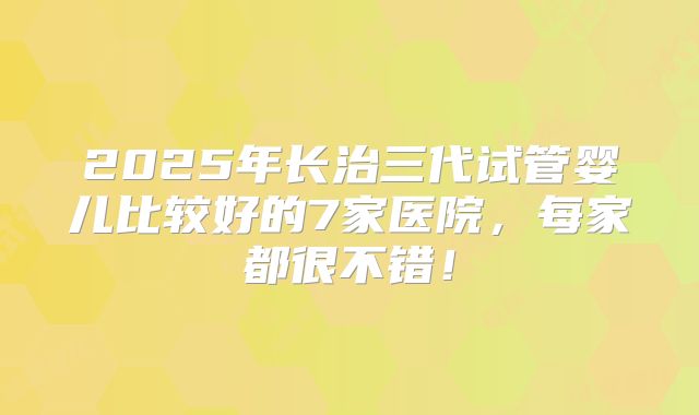 2025年长治三代试管婴儿比较好的7家医院，每家都很不错！