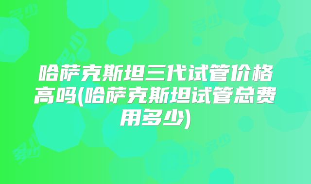 哈萨克斯坦三代试管价格高吗(哈萨克斯坦试管总费用多少)