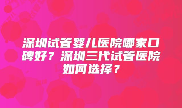 深圳试管婴儿医院哪家口碑好？深圳三代试管医院如何选择？