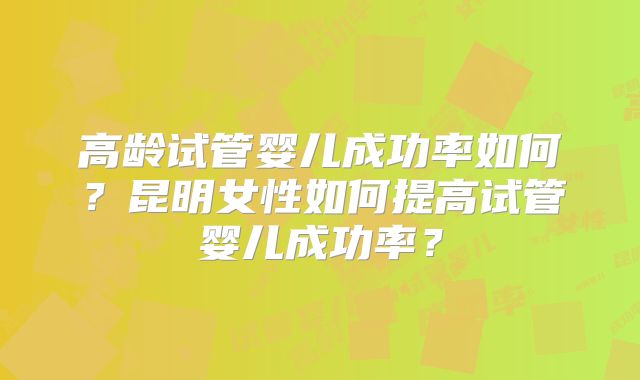 高龄试管婴儿成功率如何?昆明女性如何提高试管婴儿成功率?