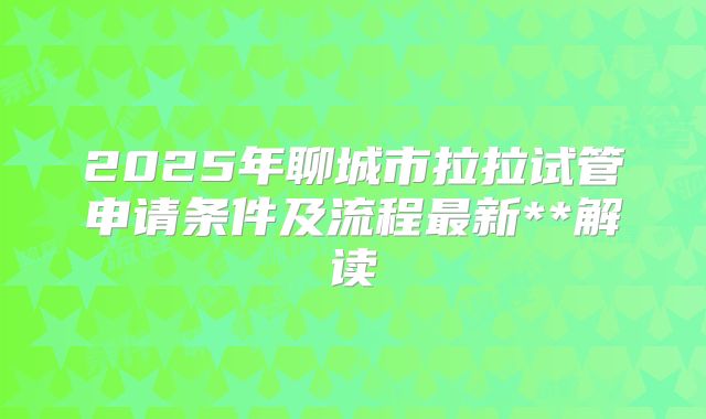 2025年聊城市拉拉试管申请条件及流程最新**解读