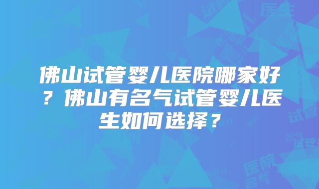 佛山试管婴儿医院哪家好?佛山有名气试管婴儿医生如何选择?