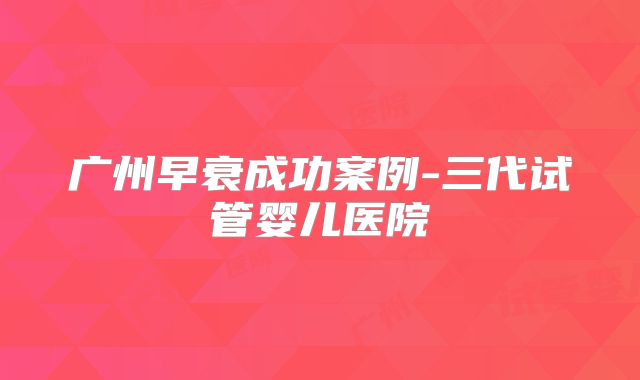 广州早衰成功案例-三代试管婴儿医院