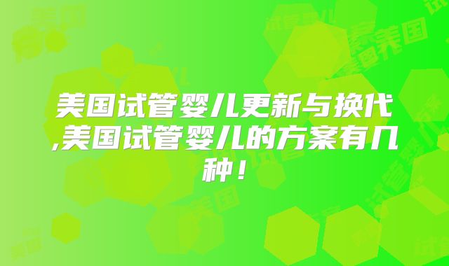 美国试管婴儿更新与换代,美国试管婴儿的方案有几种!