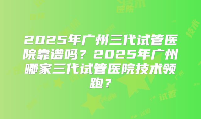 2025年广州三代试管医院靠谱吗?2025年广州哪家三代试管医院技术领跑?