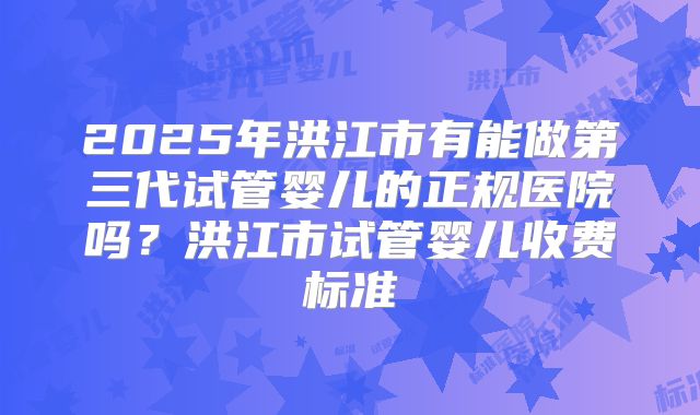 2025年洪江市有能做第三代试管婴儿的正规医院吗？洪江市试管婴儿收费标准