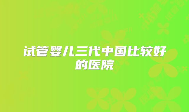 试管婴儿三代中国比较好的医院