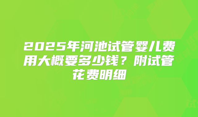 2025年河池试管婴儿费用大概要多少钱?附试管花费明细