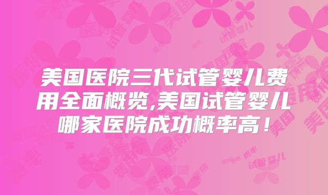 美国医院三代试管婴儿费用全面概览,美国试管婴儿哪家医院成功概率高!