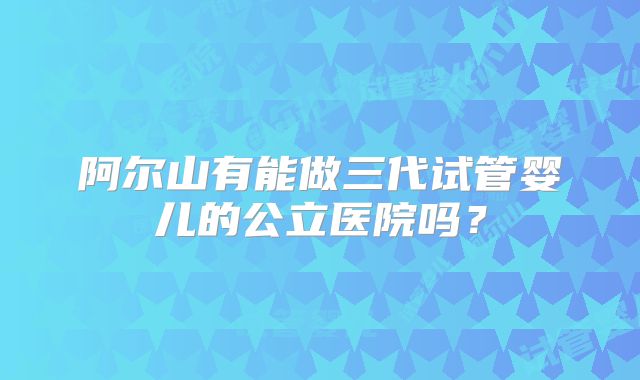 阿尔山有能做三代试管婴儿的公立医院吗?
