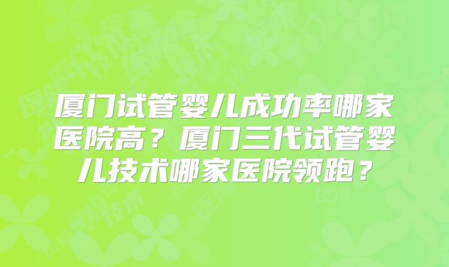 厦门试管婴儿成功率哪家医院高?厦门三代试管婴儿技术哪家医院领跑?
