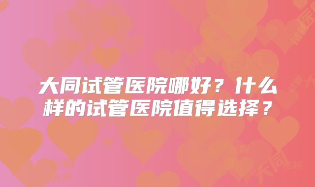 大同试管医院哪好?什么样的试管医院值得选择?
