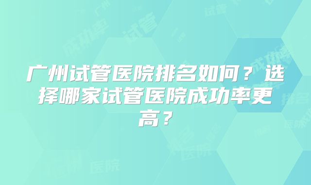 广州试管医院排名如何？选择哪家试管医院成功率更高？