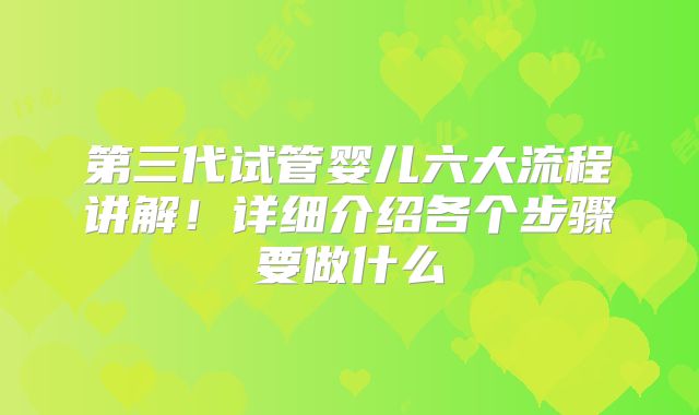 第三代试管婴儿六大流程讲解!详细介绍各个步骤要做什么