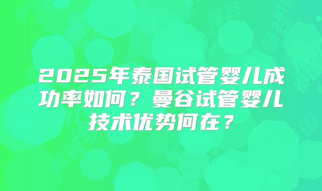 2025年泰国试管婴儿成功率如何?曼谷试管婴儿技术优势何在?