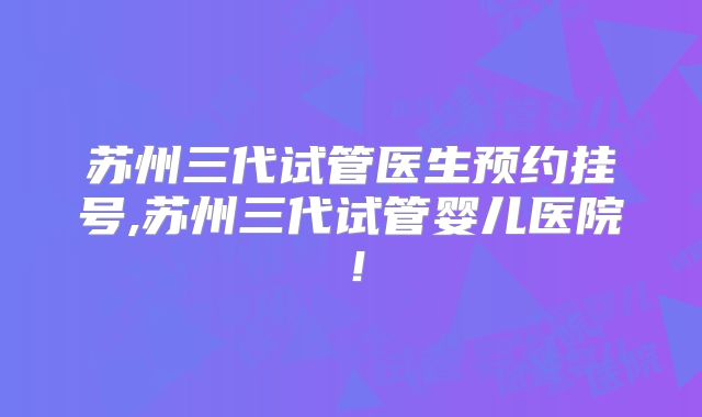 苏州三代试管医生预约挂号,苏州三代试管婴儿医院!