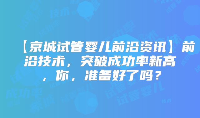 【京城试管婴儿前沿资讯】前沿技术，突破成功率新高，你，准备好了吗？