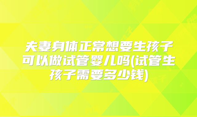 夫妻身体正常想要生孩子可以做试管婴儿吗(试管生孩子需要多少钱)