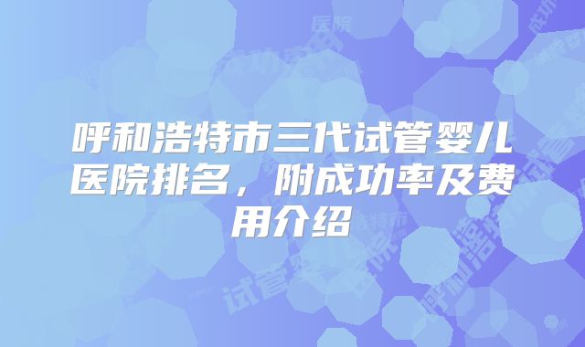 呼和浩特市三代试管婴儿医院排名，附成功率及费用介绍