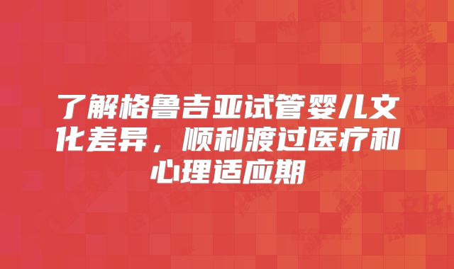 了解格鲁吉亚试管婴儿文化差异，顺利渡过医疗和心理适应期