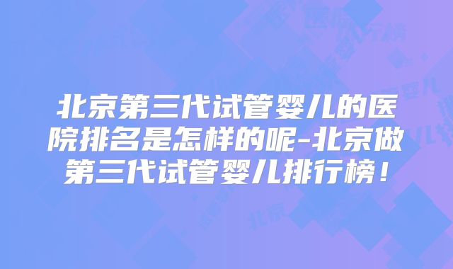 北京第三代试管婴儿的医院排名是怎样的呢-北京做第三代试管婴儿排行榜!