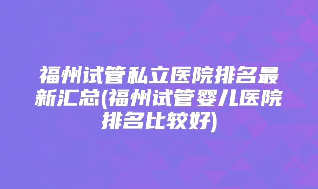 福州试管私立医院排名最新汇总(福州试管婴儿医院排名比较好)