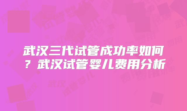 武汉三代试管成功率如何?武汉试管婴儿费用分析