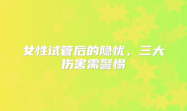 女性试管后的隐忧,三大伤害需警惕