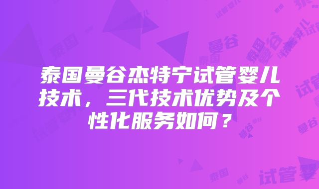 泰国曼谷杰特宁试管婴儿技术,三代技术优势及个性化服务如何?