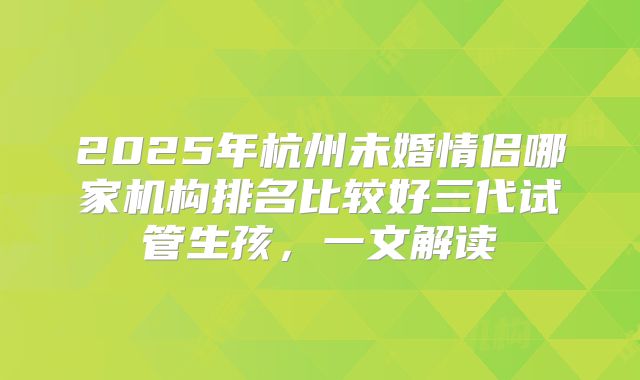 2025年杭州未婚情侣哪家机构排名比较好三代试管生孩,一文解读