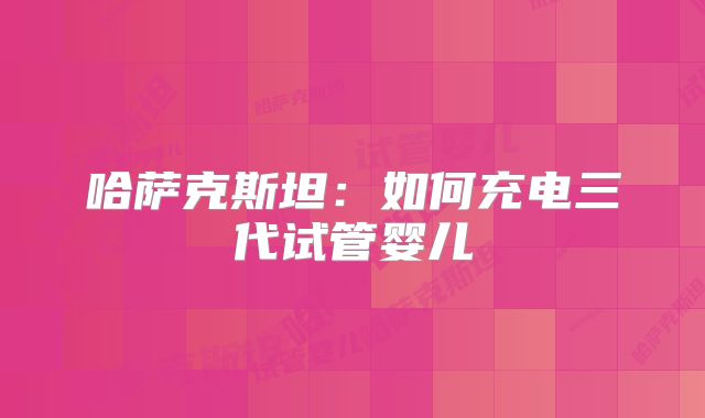 哈萨克斯坦:如何充电三代试管婴儿