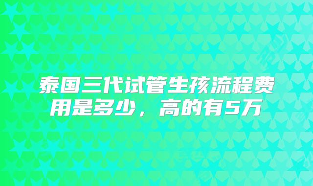 泰国三代试管生孩流程费用是多少，高的有5万